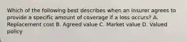 Which of the following best describes when an insurer agrees to provide a specific amount of coverage if a loss occurs? A. Replacement cost B. Agreed value C. Market value D. Valued policy