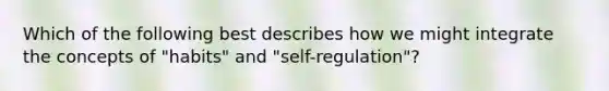 Which of the following best describes how we might integrate the concepts of "habits" and "self-regulation"?