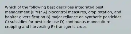 Which of the following best describes integrated pest management (IPM)? A) biocontrol measures, crop rotation, and habitat diversification B) major reliance on synthetic pesticides C) subsidies for pesticide use D) continuous monoculture cropping and harvesting E) transgenic crops