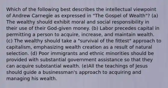 Which of the following best describes the intellectual viewpoint of Andrew Carnegie as expressed in "The Gospel of Wealth"? (a) The wealthy should exhibit moral and social responsibility in their use of their God-given money. (b) Labor precedes capital in permitting a person to acquire, increase, and maintain wealth. (c) The wealthy should take a "survival of the fittest" approach to capitalism, emphasizing wealth creation as a result of natural selection. (d) Poor immigrants and ethnic minorities should be provided with substantial government assistance so that they can acquire substantial wealth. (e)All the teachings of Jesus should guide a businessman's approach to acquiring and managing his wealth.