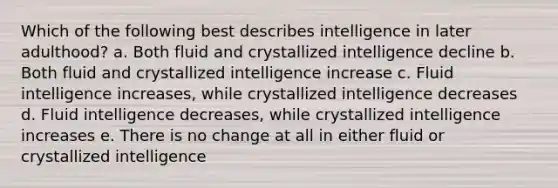 Which of the following best describes intelligence in later adulthood? a. Both fluid and crystallized intelligence decline b. Both fluid and crystallized intelligence increase c. Fluid intelligence increases, while crystallized intelligence decreases d. Fluid intelligence decreases, while crystallized intelligence increases e. There is no change at all in either fluid or crystallized intelligence