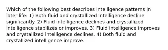 Which of the following best describes intelligence patterns in later life: 1) Both fluid and crystallized intelligence decline significantly. 2) Fluid intelligence declines and crystallized intelligence stabilizes or improves. 3) Fluid intelligence improves and crystallized intelligence declines. 4) Both fluid and crystallized intelligence improve.