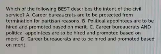 Which of the following BEST describes the intent of the civil service? A. Career bureaucrats are to be protected from termination for partisan reasons. B. Political appointees are to be hired and promoted based on merit. C. Career bureaucrats AND political appointees are to be hired and promoted based on merit. D. Career bureaucrats are to be hired and promoted based on merit.