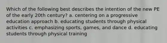 Which of the following best describes the intention of the new PE of the early 20th century? a. centering on a progressive education approach b. educating students through physical activities c. emphasizing sports, games, and dance d. educating students through physical training