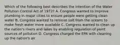 Which of the following best describes the intention of the Water Pollution Control Act of 1972? A. Congress wanted to improve plumbing in major cities to ensure people were getting clean water B. Congress wanted to remove salt from the oceans to make fresh water more available C. Congress wanted to clean up the nation's rivers and lakes by enabling regulation of point sources of pollution D. Congress charged the EPA with cleaning up the nation's air