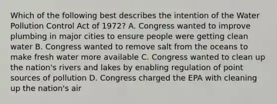 Which of the following best describes the intention of the Water Pollution Control Act of 1972? A. Congress wanted to improve plumbing in major cities to ensure people were getting clean water B. Congress wanted to remove salt from the oceans to make fresh water more available C. Congress wanted to clean up the nation's rivers and lakes by enabling regulation of point sources of pollution D. Congress charged the EPA with cleaning up the nation's air