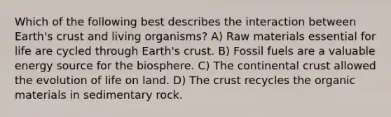 Which of the following best describes the interaction between Earth's crust and living organisms? A) Raw materials essential for life are cycled through Earth's crust. B) Fossil fuels are a valuable energy source for the biosphere. C) The continental crust allowed the evolution of <a href='https://www.questionai.com/knowledge/k9VzeMAjx8-life-on-land' class='anchor-knowledge'>life on land</a>. D) <a href='https://www.questionai.com/knowledge/karSwUsNbl-the-crust' class='anchor-knowledge'>the crust</a> recycles the organic materials in sedimentary rock.