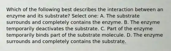 Which of the following best describes the interaction between an enzyme and its substrate? Select one: A. The substrate surrounds and completely contains the enzyme. B. The enzyme temporarily deactivates the substrate. C. Part of the enzyme temporarily binds part of the substrate molecule. D. The enzyme surrounds and completely contains the substrate.