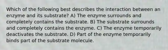 Which of the following best describes the interaction between an enzyme and its substrate? A) The enzyme surrounds and completely contains the substrate. B) The substrate surrounds and completely contains the enzyme. C) The enzyme temporarily deactivates the substrate. D) Part of the enzyme temporarily binds part of the substrate molecule.