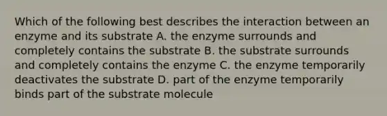 Which of the following best describes the interaction between an enzyme and its substrate A. the enzyme surrounds and completely contains the substrate B. the substrate surrounds and completely contains the enzyme C. the enzyme temporarily deactivates the substrate D. part of the enzyme temporarily binds part of the substrate molecule