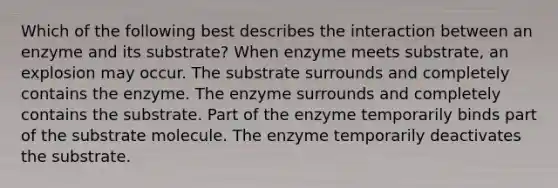 Which of the following best describes the interaction between an enzyme and its substrate? When enzyme meets substrate, an explosion may occur. The substrate surrounds and completely contains the enzyme. The enzyme surrounds and completely contains the substrate. Part of the enzyme temporarily binds part of the substrate molecule. The enzyme temporarily deactivates the substrate.