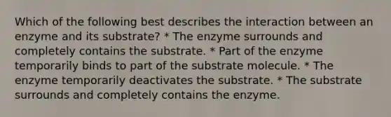 Which of the following best describes the interaction between an enzyme and its substrate? * The enzyme surrounds and completely contains the substrate. * Part of the enzyme temporarily binds to part of the substrate molecule. * The enzyme temporarily deactivates the substrate. * The substrate surrounds and completely contains the enzyme.