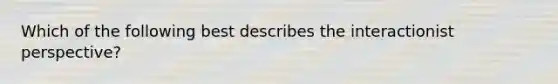 Which of the following best describes the interactionist perspective?