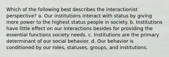 Which of the following best describes the interactionist perspective? a. Our institutions interact with status by giving more power to the highest status people in society. b. Institutions have little effect on our interactions besides for providing the essential functions society needs. c. Institutions are the primary determinant of our social behavior. d. Our behavior is conditioned by our roles, statuses, groups, and institutions.