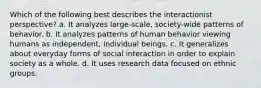 Which of the following best describes the interactionist perspective? a. It analyzes large-scale, society-wide patterns of behavior. b. It analyzes patterns of human behavior viewing humans as independent, individual beings. c. It generalizes about everyday forms of social interaction in order to explain society as a whole. d. It uses research data focused on ethnic groups.