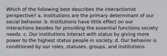 Which of the following best describes the interactionist perspective? a. Institutions are the primary determinant of our social behavior. b. Institutions have little effect on our interactions besides for providing the essential functions society needs. c. Our institutions interact with status by giving more power to the highest status people in society. d. Our behavior is conditioned by our roles, statuses, groups, and institutions.