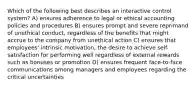 Which of the following best describes an interactive control system? A) ensures adherence to legal or ethical accounting policies and procedures B) ensures prompt and severe reprimand of unethical conduct, regardless of the benefits that might accrue to the company from unethical action C) ensures that employees' intrinsic motivation, the desire to achieve self-satisfaction for performing well regardless of external rewards such as bonuses or promotion D) ensures frequent face-to-face communications among managers and employees regarding the critical uncertainties