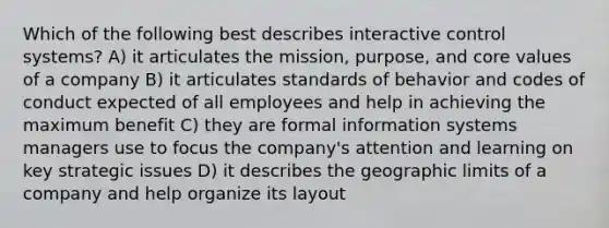 Which of the following best describes interactive control systems? A) it articulates the mission, purpose, and core values of a company B) it articulates standards of behavior and codes of conduct expected of all employees and help in achieving the maximum benefit C) they are formal information systems managers use to focus the company's attention and learning on key strategic issues D) it describes the geographic limits of a company and help organize its layout