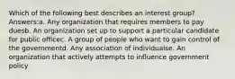 Which of the following best describes an interest group? Answers:a. Any organization that requires members to pay duesb. An organization set up to support a particular candidate for public officec. A group of people who want to gain control of the governmentd. Any association of individualse. An organization that actively attempts to influence government policy