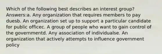 Which of the following best describes an interest group? Answers:a. Any organization that requires members to pay duesb. An organization set up to support a particular candidate for public officec. A group of people who want to gain control of the governmentd. Any association of individualse. An organization that actively attempts to influence government policy