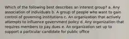 Which of the following best describes an interest group? a. Any association of individuals b. A group of people who want to gain control of governing institutions c. An organization that actively attempts to influence government policy d. Any organization that requires members to pay dues e. An organization set up to support a particular candidate for public office