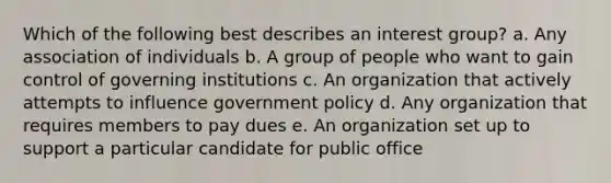 Which of the following best describes an interest group? a. Any association of individuals b. A group of people who want to gain control of governing institutions c. An organization that actively attempts to influence government policy d. Any organization that requires members to pay dues e. An organization set up to support a particular candidate for public office