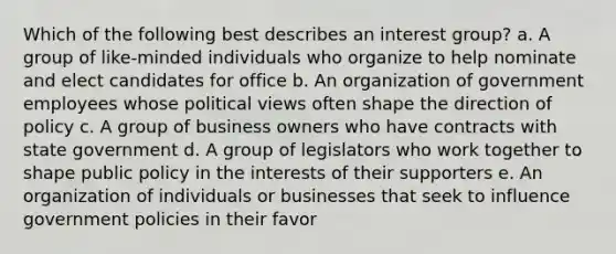 Which of the following best describes an interest group? a. A group of like-minded individuals who organize to help nominate and elect candidates for office b. An organization of government employees whose political views often shape the direction of policy c. A group of business owners who have contracts with state government d. A group of legislators who work together to shape public policy in the interests of their supporters e. An organization of individuals or businesses that seek to influence government policies in their favor