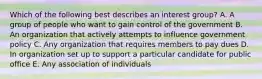 Which of the following best describes an interest group? A. A group of people who want to gain control of the government B. An organization that actively attempts to influence government policy C. Any organization that requires members to pay dues D. In organization set up to support a particular candidate for public office E. Any association of individuals