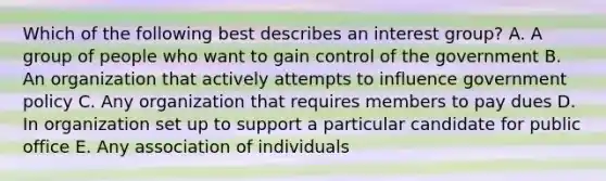 Which of the following best describes an interest group? A. A group of people who want to gain control of the government B. An organization that actively attempts to influence government policy C. Any organization that requires members to pay dues D. In organization set up to support a particular candidate for public office E. Any association of individuals