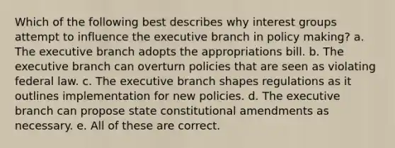 Which of the following best describes why interest groups attempt to influence the executive branch in policy making? a. The executive branch adopts the appropriations bill. b. The executive branch can overturn policies that are seen as violating federal law. c. The executive branch shapes regulations as it outlines implementation for new policies. d. The executive branch can propose state constitutional amendments as necessary. e. All of these are correct.