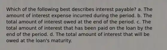 Which of the following best describes interest payable? a. The amount of interest expense incurred during the period. b. The total amount of interest owed at the end of the period. c. The total amount of interest that has been paid on the loan by the end of the period. d. The total amount of interest that will be owed at the loan's maturity.