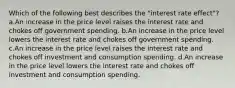 Which of the following best describes the "interest rate effect"? a.An increase in the price level raises the interest rate and chokes off government spending. b.An increase in the price level lowers the interest rate and chokes off government spending. c.An increase in the price level raises the interest rate and chokes off investment and consumption spending. d.An increase in the price level lowers the interest rate and chokes off investment and consumption spending.