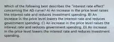 Which of the following best describes the ʺinterest rate effectʺ concerning the AD curve? A) An increase in the price level raises the interest rate and reduces investment spending. B) An increase in the price level lowers the interest rate and reduces government spending. C) An increase in the price level raises the interest rate and reduces government spending. D) An increase in the price level lowers the interest rate and reduces investment spending.