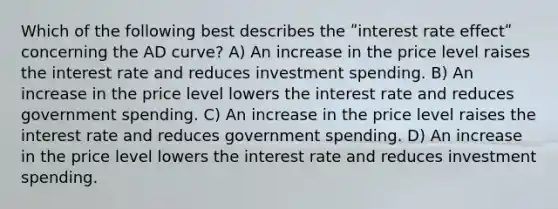 Which of the following best describes the ʺinterest rate effectʺ concerning the AD curve? A) An increase in the price level raises the interest rate and reduces investment spending. B) An increase in the price level lowers the interest rate and reduces government spending. C) An increase in the price level raises the interest rate and reduces government spending. D) An increase in the price level lowers the interest rate and reduces investment spending.