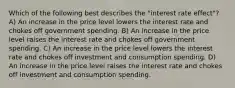 Which of the following best describes the​ "interest rate​ effect"? A) An increase in the price level lowers the interest rate and chokes off government spending. B) An increase in the price level raises the interest rate and chokes off government spending. C) An increase in the price level lowers the interest rate and chokes off investment and consumption spending. D) An increase in the price level raises the interest rate and chokes off investment and consumption spending.