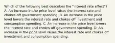 Which of the following best describes the​ "interest rate​ effect"? A. An increase in the price level raises the interest rate and chokes off government spending. B. An increase in the price level lowers the interest rate and chokes off investment and consumption spending. C. An increase in the price level lowers the interest rate and chokes off government spending. D. An increase in the price level raises the interest rate and chokes off investment and consumption spending.