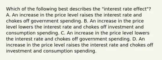 Which of the following best describes the​ "interest rate​ effect"? A. An increase in the price level raises the interest rate and chokes off government spending. B. An increase in the price level lowers the interest rate and chokes off investment and consumption spending. C. An increase in the price level lowers the interest rate and chokes off government spending. D. An increase in the price level raises the interest rate and chokes off investment and consumption spending.