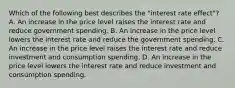 Which of the following best describes the "interest rate effect"? A. An increase in the price level raises the interest rate and reduce government spending. B. An increase in the price level lowers the interest rate and reduce the government spending. C. An increase in the price level raises the interest rate and reduce investment and consumption spending. D. An increase in the price level lowers the interest rate and reduce investment and consumption spending.