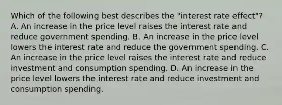 Which of the following best describes the "interest rate effect"? A. An increase in the price level raises the interest rate and reduce government spending. B. An increase in the price level lowers the interest rate and reduce the government spending. C. An increase in the price level raises the interest rate and reduce investment and consumption spending. D. An increase in the price level lowers the interest rate and reduce investment and consumption spending.