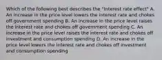 Which of the following best describes the "Interest rate effect" A. An increase in the price level lowers the interest rate and chokes off government spending B. An increase in the price level raises the interest rate and chokes off government spending C. An increase in the price level raises the interest rate and chokes off investment and consumption spending D. An increase in the price level lowers the interest rate and chokes off investment and consumption spending