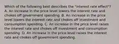 Which of the following best describes the​ "interest rate​ effect"? A. An increase in the price level lowers the interest rate and chokes off government spending. B. An increase in the price level lowers the interest rate and chokes off investment and consumption spending. C. An increase in the price level raises the interest rate and chokes off investment and consumption spending. D. An increase in the price level raises the interest rate and chokes off government spending.