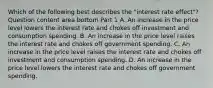 Which of the following best describes the​ "interest rate​ effect"? Question content area bottom Part 1 A. An increase in the price level lowers the interest rate and chokes off investment and consumption spending. B. An increase in the price level raises the interest rate and chokes off government spending. C. An increase in the price level raises the interest rate and chokes off investment and consumption spending. D. An increase in the price level lowers the interest rate and chokes off government spending.