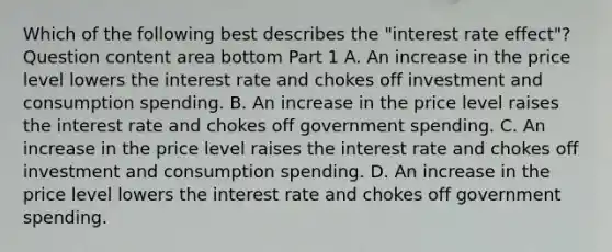 Which of the following best describes the​ "interest rate​ effect"? Question content area bottom Part 1 A. An increase in the price level lowers the interest rate and chokes off investment and consumption spending. B. An increase in the price level raises the interest rate and chokes off government spending. C. An increase in the price level raises the interest rate and chokes off investment and consumption spending. D. An increase in the price level lowers the interest rate and chokes off government spending.