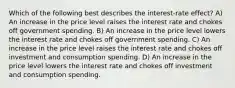 Which of the following best describes the interest-rate effect? A) An increase in the price level raises the interest rate and chokes off government spending. B) An increase in the price level lowers the interest rate and chokes off government spending. C) An increase in the price level raises the interest rate and chokes off investment and consumption spending. D) An increase in the price level lowers the interest rate and chokes off investment and consumption spending.