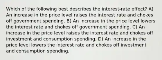 Which of the following best describes the interest-rate effect? A) An increase in the price level raises the interest rate and chokes off government spending. B) An increase in the price level lowers the interest rate and chokes off government spending. C) An increase in the price level raises the interest rate and chokes off investment and consumption spending. D) An increase in the price level lowers the interest rate and chokes off investment and consumption spending.