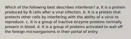 Which of the following best describes interferon? a. It is a protein produced by B cells after a viral infection. b. It is a protein that protects other cells by interfering with the ability of a virus to reproduce. c. It is a group of inactive enzyme proteins normally present in blood. d. It is a group of proteins activated to wall off the foreign microorganisms in their portal of entry.