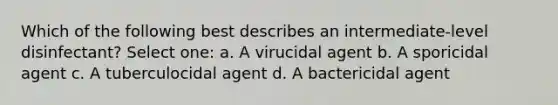 Which of the following best describes an intermediate-level disinfectant? Select one: a. A virucidal agent b. A sporicidal agent c. A tuberculocidal agent d. A bactericidal agent