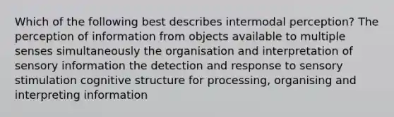 Which of the following best describes intermodal perception? The perception of information from objects available to multiple senses simultaneously the organisation and interpretation of sensory information the detection and response to sensory stimulation cognitive structure for processing, organising and interpreting information