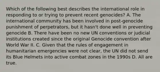 Which of the following best describes the international role in responding to or trying to prevent recent genocides? A. The international community has been involved in post-genocide punishment of perpetrators, but it hasn't done well in preventing genocide B. There have been no new UN conventions or judicial institutions created since the original Genocide convention after World War II. C. Given that the rules of engagement in humanitarian emergencies were not clear, the UN did not send its Blue Helmets into active combat zones in the 1990s D. All are true.