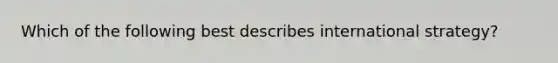 Which of the following best describes international strategy?